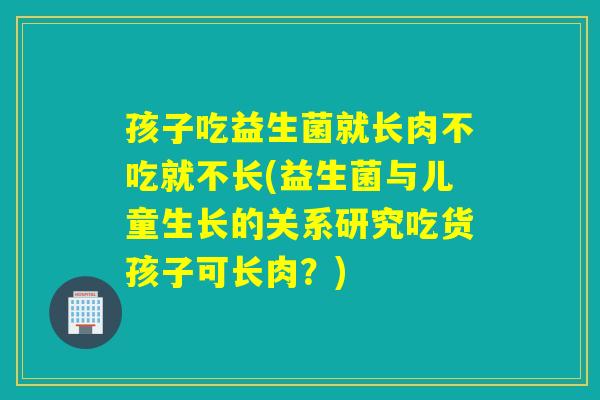 孩子吃益生菌就长肉不吃就不长(益生菌与儿童生长的关系研究吃货孩子可长肉?) 孩子吃益生菌就长肉不吃就不长(益生菌与儿童生长的关系研究吃货孩子可长肉?)