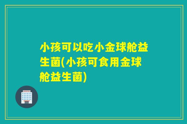 小孩可以吃小金球舱益生菌(小孩可食用金球舱益生菌)