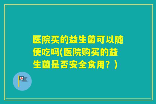 医院买的益生菌可以随便吃吗(医院购买的益生菌是否安全食用?) 医院买的益生菌可以随便吃吗(医院购买的益生菌是否安全食用?)