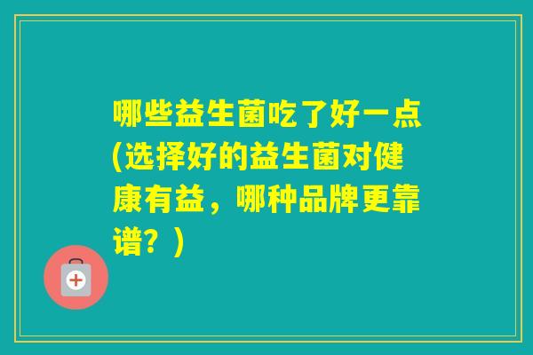 哪些益生菌吃了好一点(选择好的益生菌对健康有益,哪种品牌更靠谱?) 哪些益生菌吃了好一点(选择好的益生菌对健康有益,哪种品牌更靠谱?)
