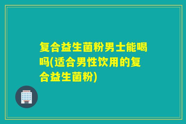 复合益生菌粉男士能喝吗(适合男性饮用的复合益生菌粉) 复合益生菌粉男士能喝吗(适合男性饮用的复合益生菌粉)