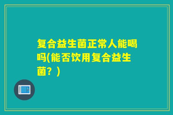 复合益生菌正常人能喝吗(能否饮用复合益生菌？)