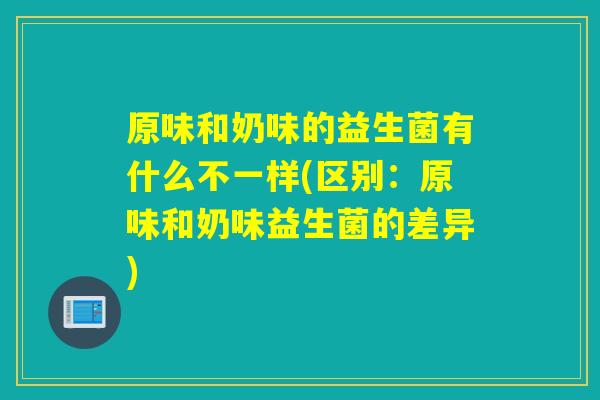 原味和奶味的益生菌有什么不一样(区别：原味和奶味益生菌的差异)