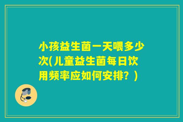 小孩益生菌一天喂多少次(儿童益生菌每日饮用频率应如何安排？)