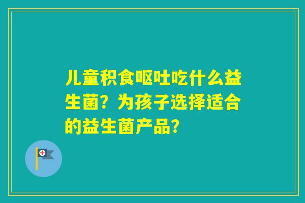儿童积食吃什么益生菌?为孩子选择适合的益生菌产品? 儿童积食吃什么益生菌?为孩子选择适合的益生菌产品?