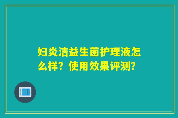 妇炎洁益生菌护理液怎么样？使用效果评测？