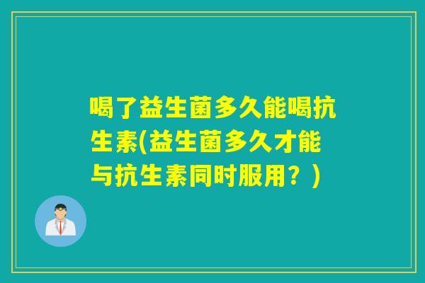 喝了益生菌多久能喝抗生素(益生菌多久才能与抗生素同时服用?) 喝了益生菌多久能喝抗生素(益生菌多久才能与抗生素同时服用?)