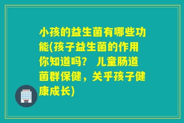 小孩的益生菌有哪些功能(孩子益生菌的作用你知道吗？ 儿童肠道菌群保健，关乎孩子健康成长)