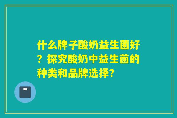什么牌子酸奶益生菌好？探究酸奶中益生菌的种类和品牌选择？