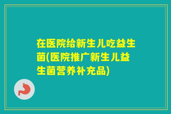 在医院给新生儿吃益生菌(医院推广新生儿益生菌营养补充品)