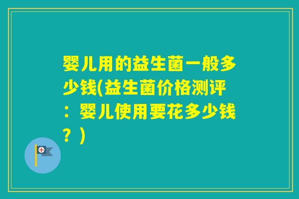 婴儿用的益生菌一般多少钱(益生菌价格测评：婴儿使用要花多少钱？)