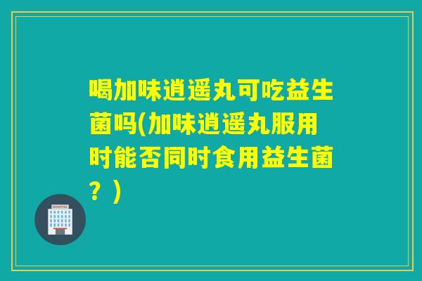 喝加味逍遥丸可吃益生菌吗(加味逍遥丸服用时能否同时食用益生菌?) 喝加味逍遥丸可吃益生菌吗(加味逍遥丸服用时能否同时食用益生菌?)