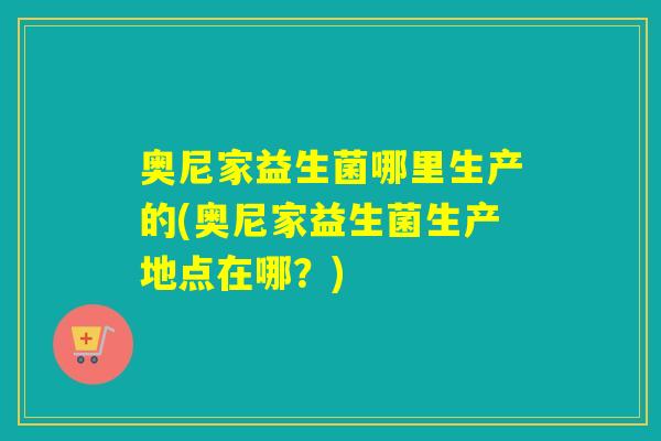 奥尼家益生菌哪里生产的(奥尼家益生菌生产地点在哪？)