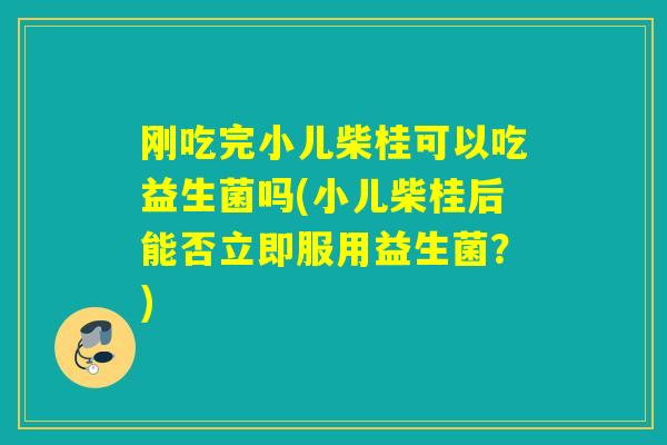 刚吃完小儿柴桂可以吃益生菌吗(小儿柴桂后能否立即服用益生菌？)