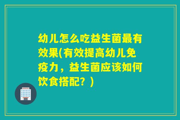 幼儿怎么吃益生菌有效果(有效提高幼儿力，益生菌应该如何饮食搭配？)