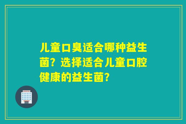 儿童适合哪种益生菌？选择适合儿童口腔健康的益生菌？