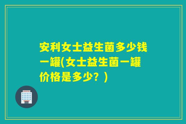 安利女士益生菌多少钱一罐(女士益生菌一罐价格是多少?) 安利女士益生菌多少钱一罐(女士益生菌一罐价格是多少?)