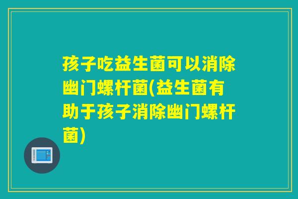 孩子吃益生菌可以消除幽门螺杆菌(益生菌有助于孩子消除幽门螺杆菌) 孩子吃益生菌可以消除幽门螺杆菌(益生菌有助于孩子消除幽门螺杆菌)