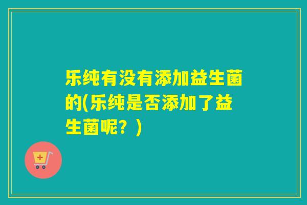 乐纯有没有添加益生菌的(乐纯是否添加了益生菌呢?) 乐纯有没有添加益生菌的(乐纯是否添加了益生菌呢?)