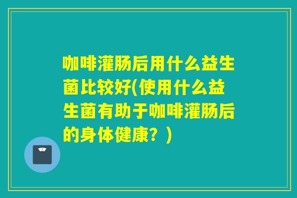 咖啡灌肠后用什么益生菌比较好(使用什么益生菌有助于咖啡灌肠后的身体健康?) 咖啡灌肠后用什么益生菌比较好(使用什么益生菌有助于咖啡灌肠后的身体健康?)