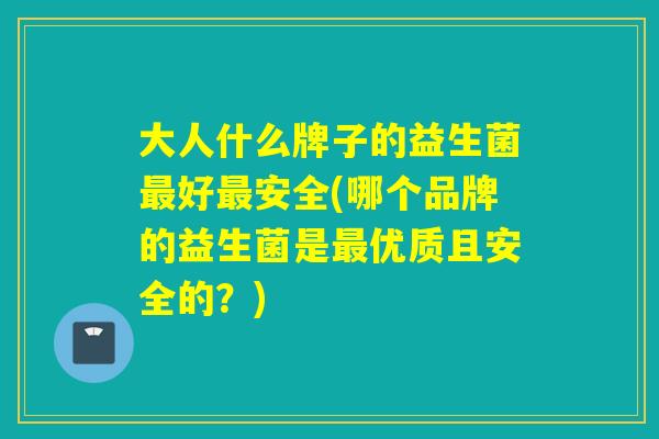 大人什么牌子的益生菌好安全(哪个品牌的益生菌是优质且安全的？)