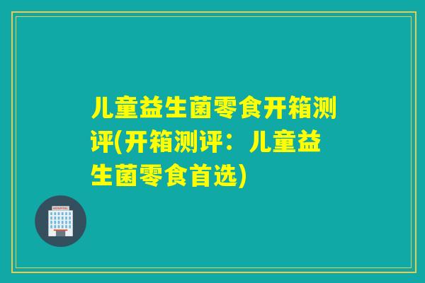 儿童益生菌零食开箱测评(开箱测评：儿童益生菌零食首选)
