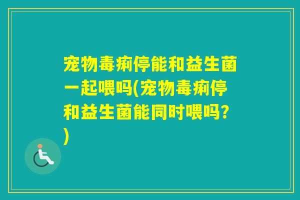 宠物毒痢停能和益生菌一起喂吗(宠物毒痢停和益生菌能同时喂吗?) 宠物毒痢停能和益生菌一起喂吗(宠物毒痢停和益生菌能同时喂吗?)