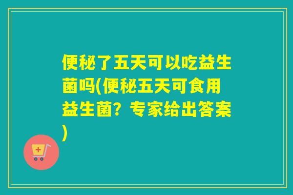 了五天可以吃益生菌吗(五天可食用益生菌？专家给出答案)