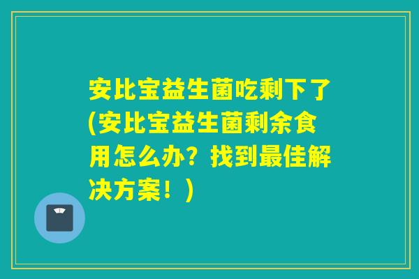 安比宝益生菌吃剩下了(安比宝益生菌剩余食用怎么办？找到佳解决方案！)
