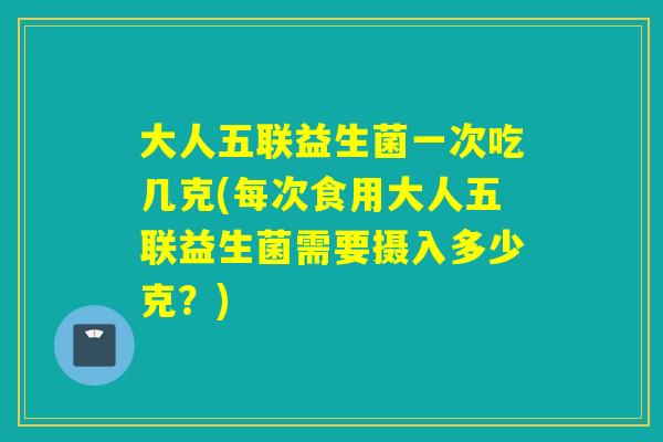 大人五联益生菌一次吃几克(每次食用大人五联益生菌需要摄入多少克？)