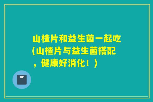 山楂片和益生菌一起吃(山楂片与益生菌搭配，健康好消化！)