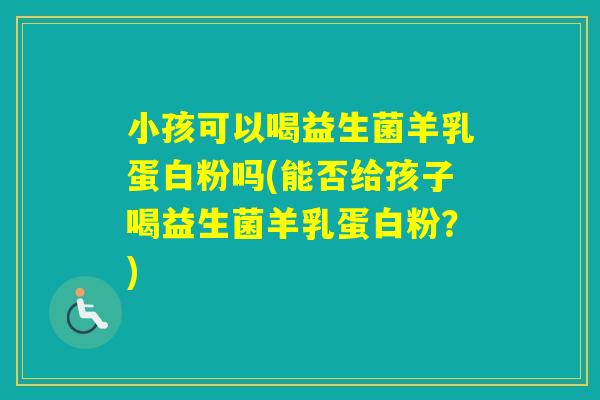 小孩可以喝益生菌羊乳蛋白粉吗(能否给孩子喝益生菌羊乳蛋白粉？)