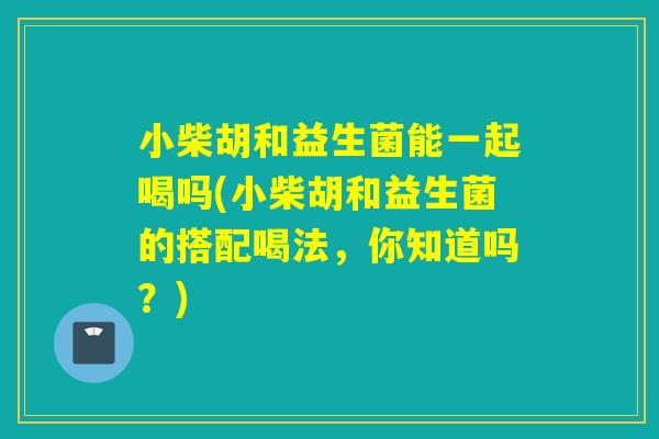 小柴胡和益生菌能一起喝吗(小柴胡和益生菌的搭配喝法，你知道吗？)