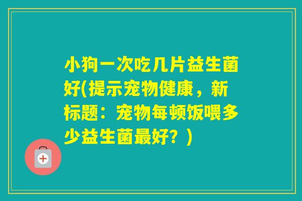 小狗一次吃几片益生菌好(提示宠物健康，新标题：宠物每顿饭喂多少益生菌好？)