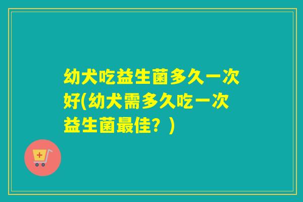 幼犬吃益生菌多久一次好(幼犬需多久吃一次益生菌佳？)