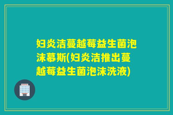 妇炎洁蔓越莓益生菌泡沫慕斯(妇炎洁推出蔓越莓益生菌泡沫洗液)