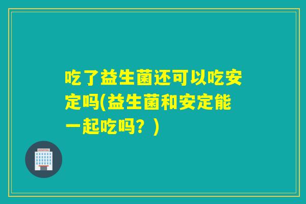 吃了益生菌还可以吃吗(益生菌和能一起吃吗?) 吃了益生菌还可以吃吗(益生菌和能一起吃吗?)