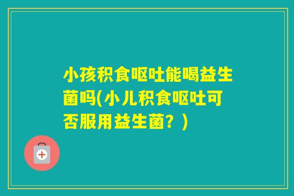小孩积食能喝益生菌吗(小儿积食可否服用益生菌？)