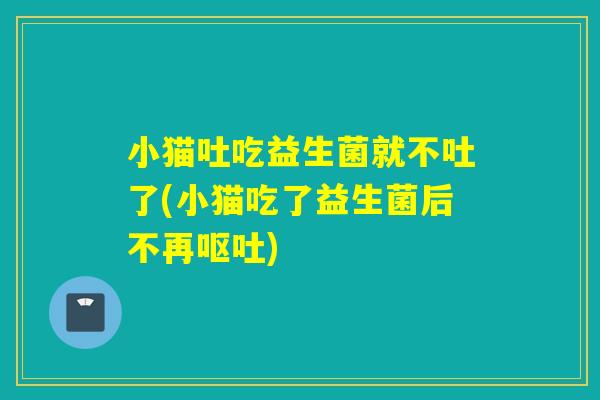 小猫吐吃益生菌就不吐了(小猫吃了益生菌后不再)