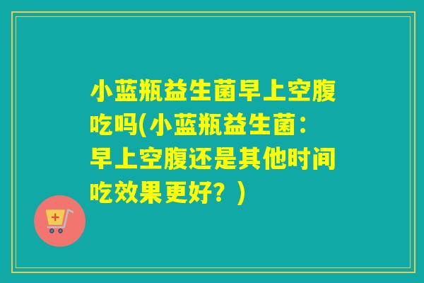 小蓝瓶益生菌早上空腹吃吗(小蓝瓶益生菌：早上空腹还是其他时间吃效果更好？)