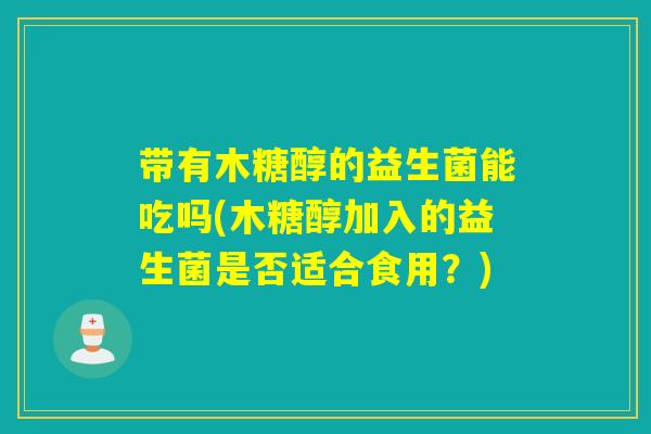 带有木糖醇的益生菌能吃吗(木糖醇加入的益生菌是否适合食用?) 带有木糖醇的益生菌能吃吗(木糖醇加入的益生菌是否适合食用?)