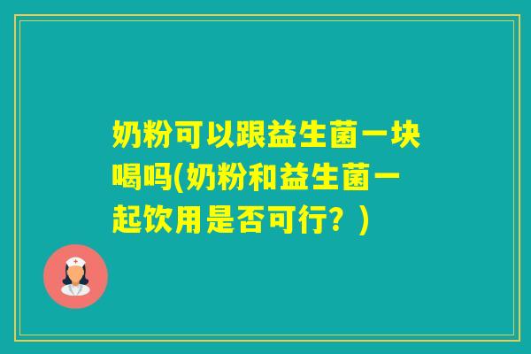 奶粉可以跟益生菌一块喝吗(奶粉和益生菌一起饮用是否可行？)