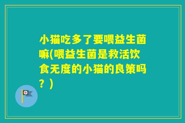 小猫吃多了要喂益生菌嘛(喂益生菌是救活饮食无度的小猫的良策吗？)