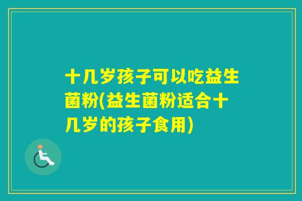 十几岁孩子可以吃益生菌粉(益生菌粉适合十几岁的孩子食用) 十几岁孩子可以吃益生菌粉(益生菌粉适合十几岁的孩子食用)