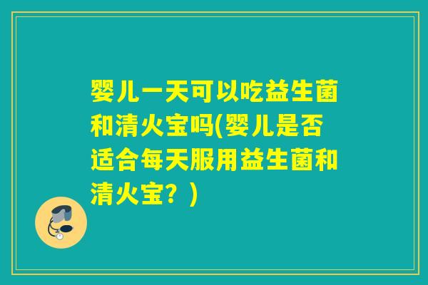 婴儿一天可以吃益生菌和清火宝吗(婴儿是否适合每天服用益生菌和清火宝？)