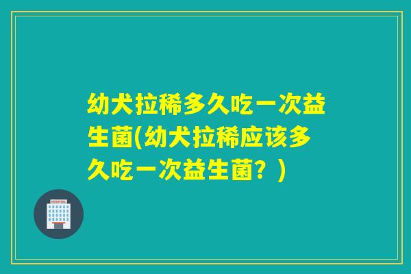 幼犬拉稀多久吃一次益生菌(幼犬拉稀应该多久吃一次益生菌?) 幼犬拉稀多久吃一次益生菌(幼犬拉稀应该多久吃一次益生菌?)