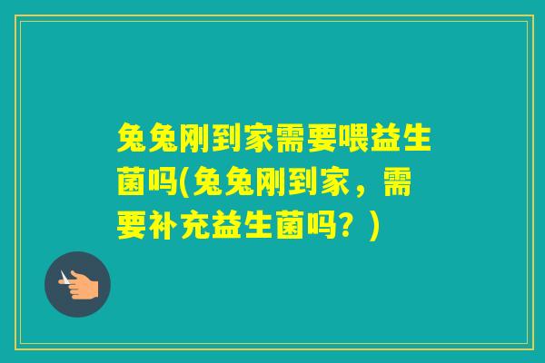 兔兔刚到家需要喂益生菌吗(兔兔刚到家，需要补充益生菌吗？)