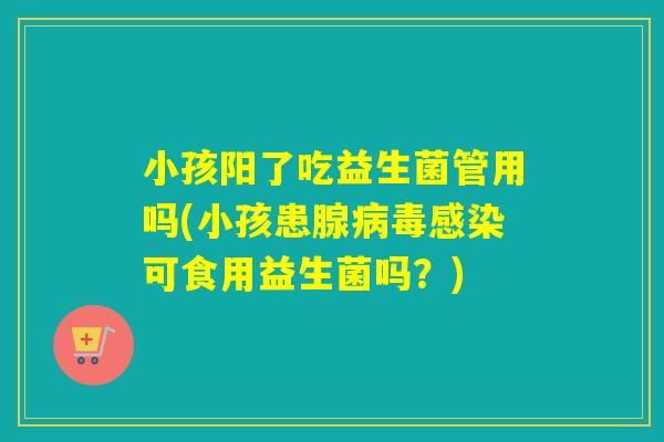 小孩阳了吃益生菌管用吗(小孩患腺可食用益生菌吗？)