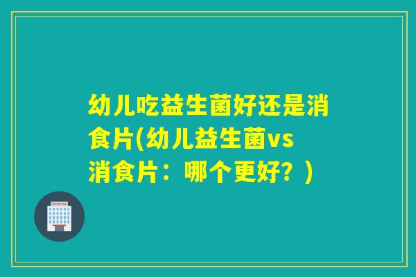 幼儿吃益生菌好还是消食片(幼儿益生菌vs消食片：哪个更好？)