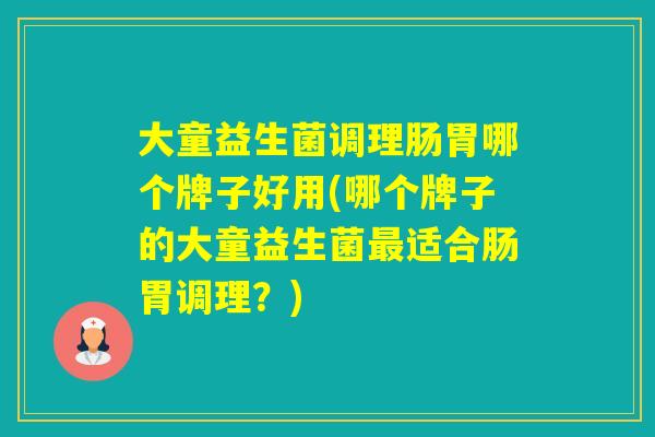 大童益生菌调理肠胃哪个牌子好用(哪个牌子的大童益生菌适合肠胃调理?) 大童益生菌调理肠胃哪个牌子好用(哪个牌子的大童益生菌适合肠胃调理?)